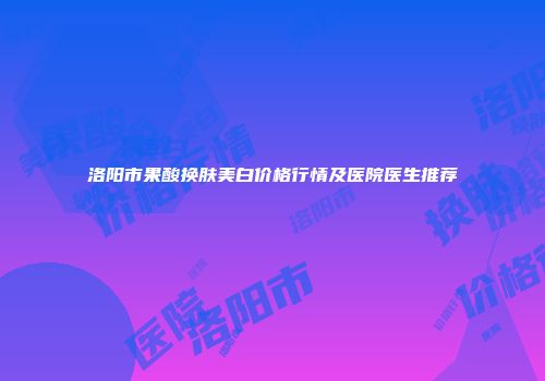 洛阳市果酸换肤美白价格行情及医院医生推荐