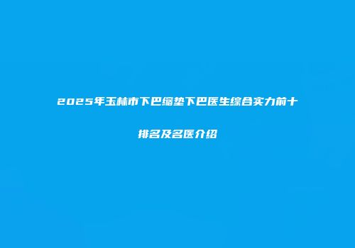 2025年玉林市下巴缩垫下巴医生综合实力前十排名及名医介绍