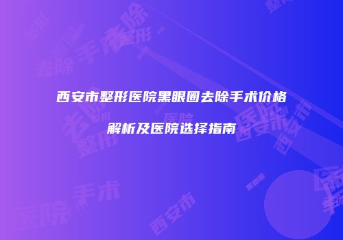 西安市整形医院黑眼圈去除手术价格解析及医院选择指南