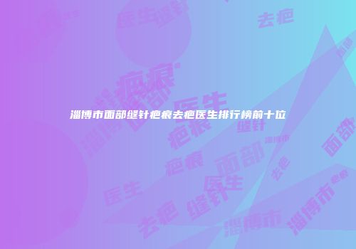 淄博市面部缝针疤痕去疤医生排行榜前十位
