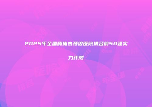 2025年全国嗨体去颈纹医院排名前50强实力评测
