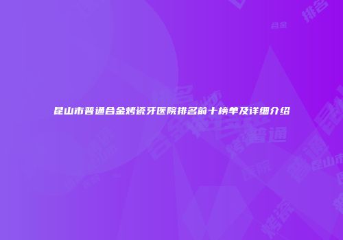 昆山市普通合金烤瓷牙医院排名前十榜单及详细介绍