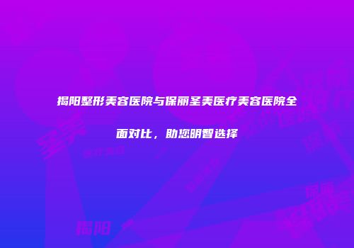 揭阳整形美容医院与保丽圣美医疗美容医院全面对比，助您明智选择