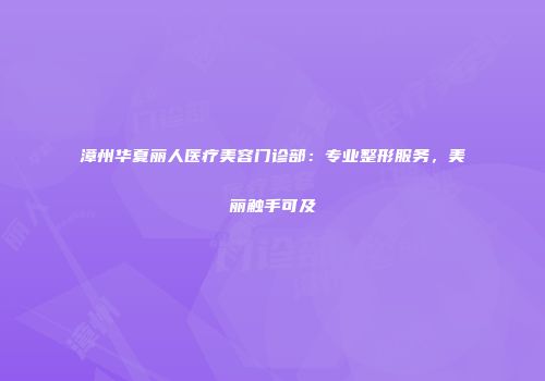 漳州华夏丽人医疗美容门诊部：专业整形服务，美丽触手可及