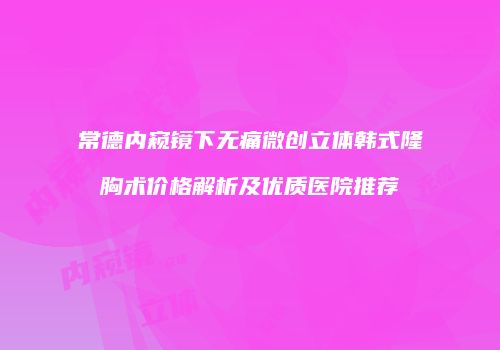 常德内窥镜下无痛微创立体韩式隆胸术价格解析及优质医院推荐