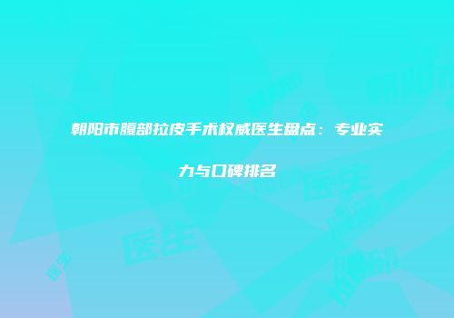 朝阳市腹部拉皮手术权威医生盘点：专业实力与口碑排名