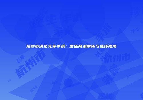 杭州市淡化乳晕手术：医生技术解析与选择指南