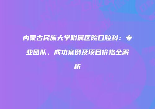 内蒙古民族大学附属医院口腔科：专业团队、成功案例及项目价格全解析