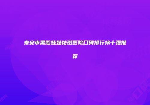 泰安市黑脸娃娃祛斑医院口碑排行榜十强推荐