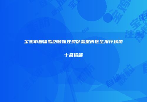 宝鸡市自体脂肪颗粒注射卧蚕整形医生排行榜前十名揭晓