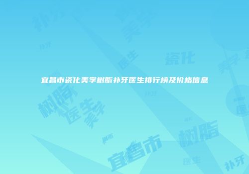 宜昌市瓷化美学树脂补牙医生排行榜及价格信息