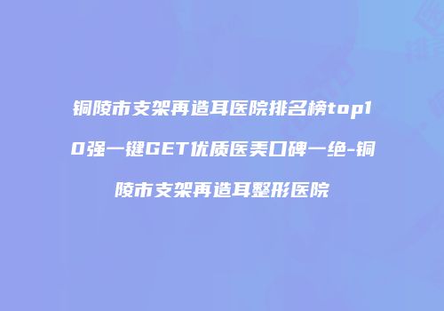 铜陵市支架再造耳医院排名榜top10强一键GET优质医美口碑一绝-铜陵市支架再造耳整形医院