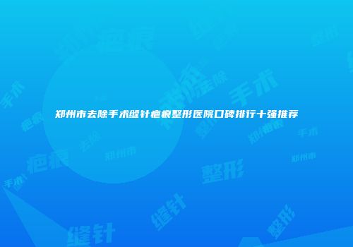 郑州市去除手术缝针疤痕整形医院口碑排行十强推荐