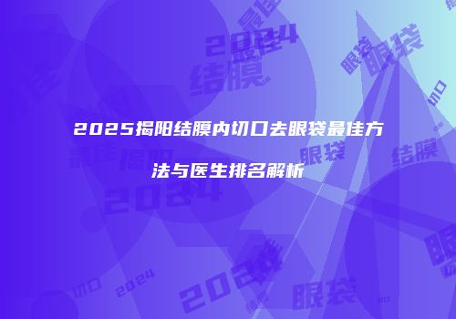 2025揭阳结膜内切口去眼袋最佳方法与医生排名解析