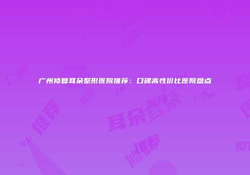 广州修复耳朵整形医院推荐：口碑高性价比医院盘点