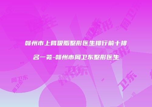 赣州市上臂吸脂整形医生排行前十排名一览-赣州市周卫东整形医生