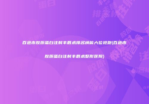 百色市胶原蛋白注射丰唇术排名榜前六位抢跑(百色市胶原蛋白注射丰唇术整形医院)