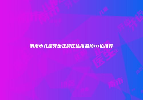 渭南市儿童牙齿正畸医生排名前10位推荐