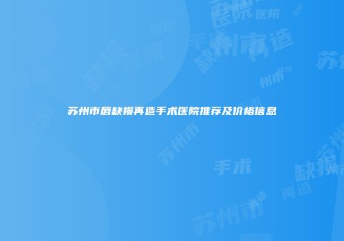 苏州市唇缺损再造手术医院推荐及价格信息