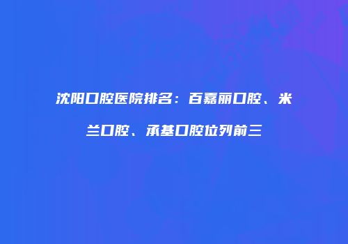 沈阳口腔医院排名：百嘉丽口腔、米兰口腔、承基口腔位列前三