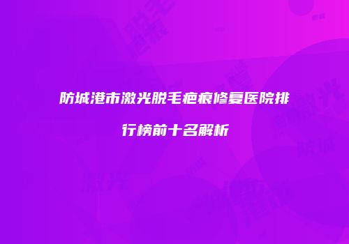 防城港市激光脱毛疤痕修复医院排行榜前十名解析