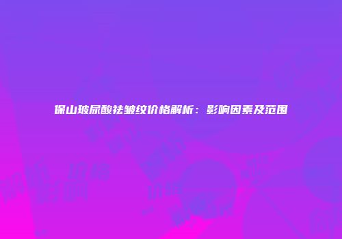 保山玻尿酸祛皱纹价格解析：影响因素及范围