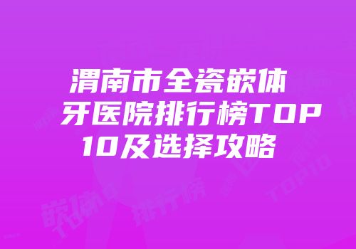 渭南市全瓷嵌体牙医院排行榜TOP10及选择攻略