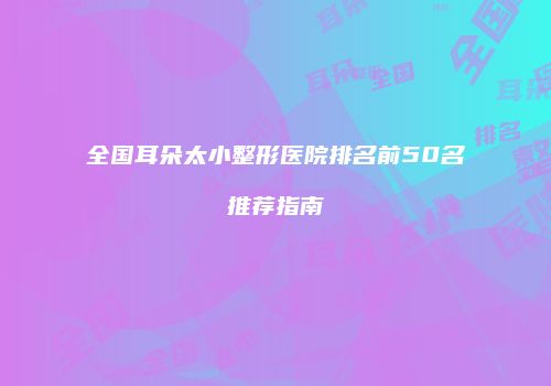 全国耳朵太小整形医院排名前50名推荐指南