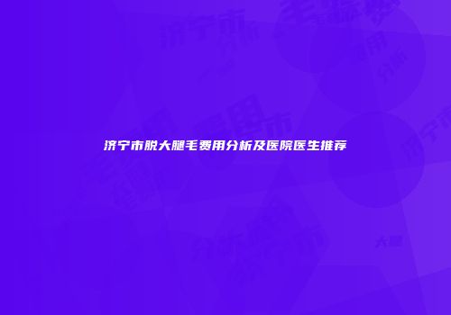 济宁市脱大腿毛费用分析及医院医生推荐
