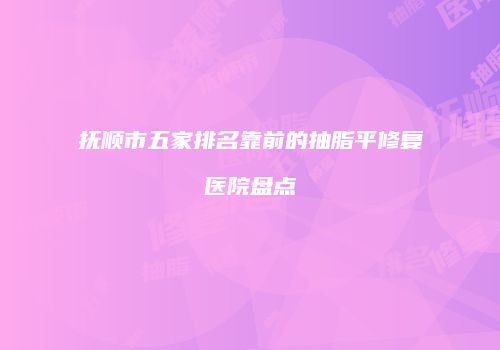 抚顺市五家排名靠前的抽脂平修复医院盘点