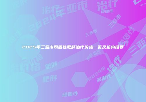 2025年三亚市顽固性肥胖治疗价格一览及机构推荐