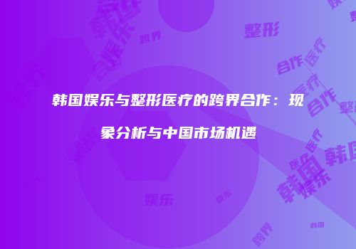 韩国娱乐与整形医疗的跨界合作：现象分析与中国市场机遇