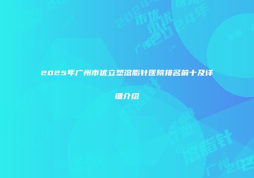 2025年广州市优立塑溶脂针医院排名前十及详细介绍