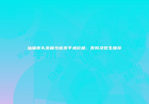 汕尾市头发稀少植发手术价格、医院及医生推荐
