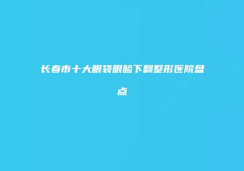 长春市十大眼袋眼睑下翻整形医院盘点