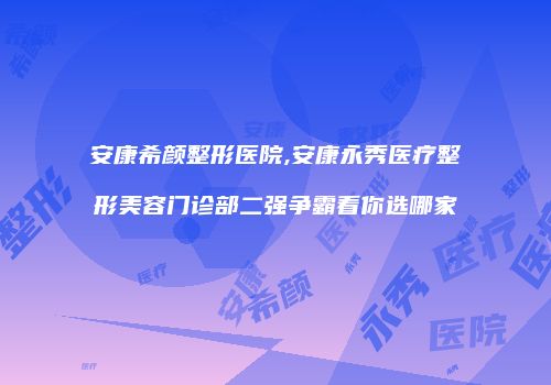 安康希颜整形医院,安康永秀医疗整形美容门诊部二强争霸看你选哪家