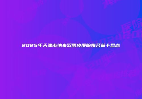 2025年天津市纳米双眼皮医院排名前十盘点