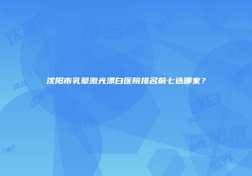 沈阳市乳晕激光漂白医院排名前七选哪家？