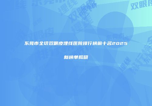 东莞市全切双眼皮埋线医院排行榜前十名2025新榜单揭晓