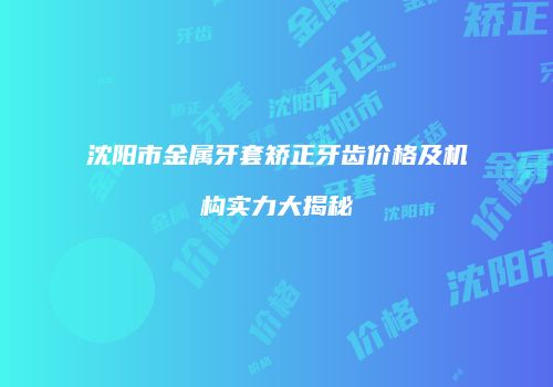 沈阳市金属牙套矫正牙齿价格及机构实力大揭秘