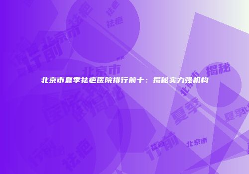北京市夏季祛疤医院排行前十：揭秘实力强机构