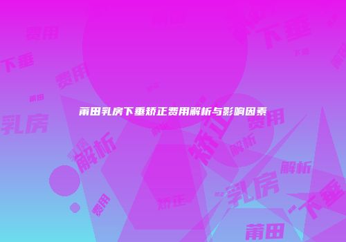 莆田乳房下垂矫正费用解析与影响因素