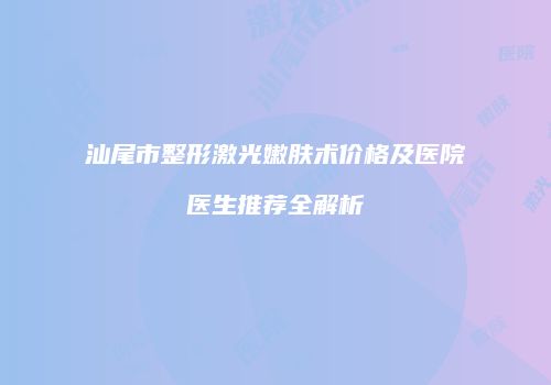 汕尾市整形激光嫩肤术价格及医院医生推荐全解析