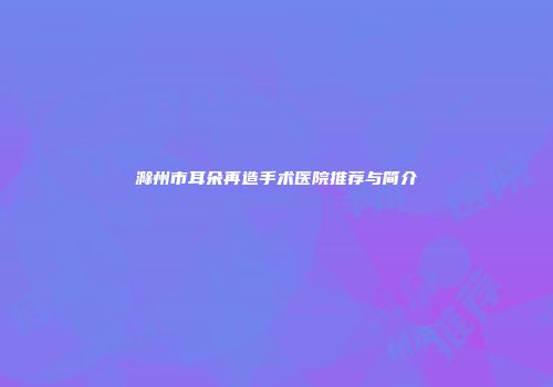 滁州市耳朵再造手术医院推荐与简介