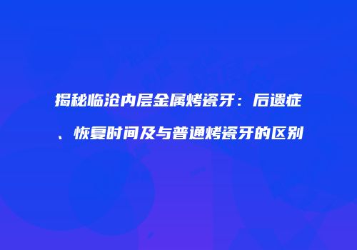 揭秘临沧内层金属烤瓷牙：后遗症、恢复时间及与普通烤瓷牙的区别