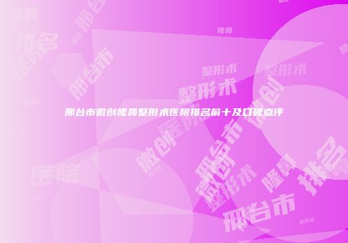 邢台市微创隆鼻整形术医院排名前十及口碑点评