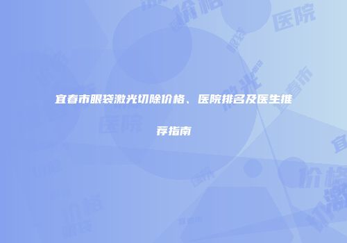 宜春市眼袋激光切除价格、医院排名及医生推荐指南