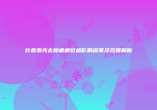 长春激光去除疤痕价格影响因素及范围解析