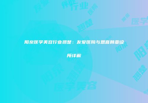 阳泉医学美容行业翘楚：友爱医院与恩喜韩亚诊所详解