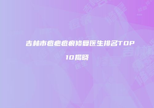 吉林市痘疤痘痕修复医生排名TOP10揭晓